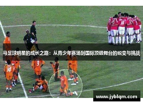 马足球明星的成长之路：从青少年赛场到国际顶级舞台的蜕变与挑战