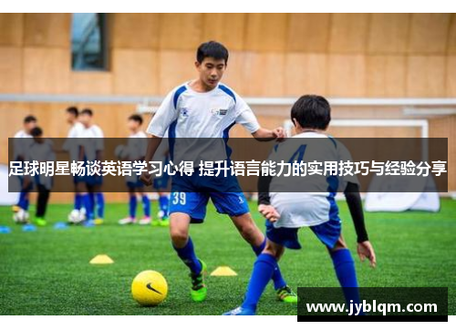 足球明星畅谈英语学习心得 提升语言能力的实用技巧与经验分享
