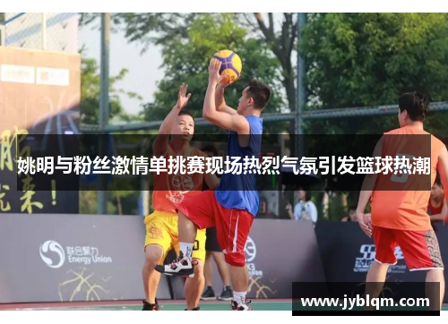 姚明与粉丝激情单挑赛现场热烈气氛引发篮球热潮