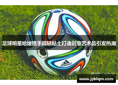 足球明星哈维携手超轻粘土打造创意艺术品引发热潮