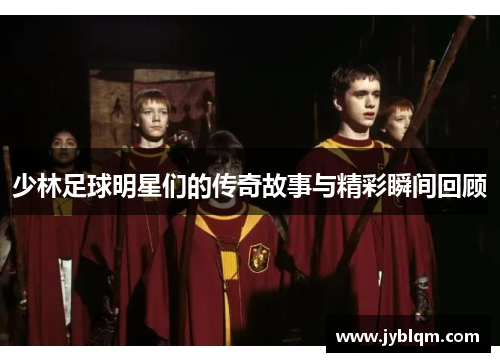 少林足球明星们的传奇故事与精彩瞬间回顾